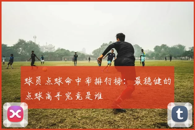 球员点球命中率排行榜：最稳健的点球高手究竟是谁