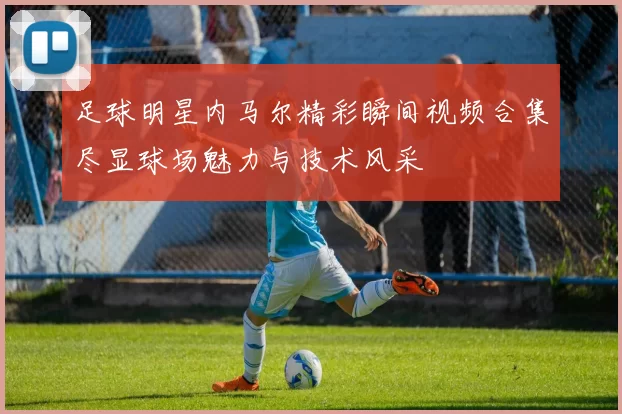 足球明星内马尔精彩瞬间视频合集尽显球场魅力与技术风采