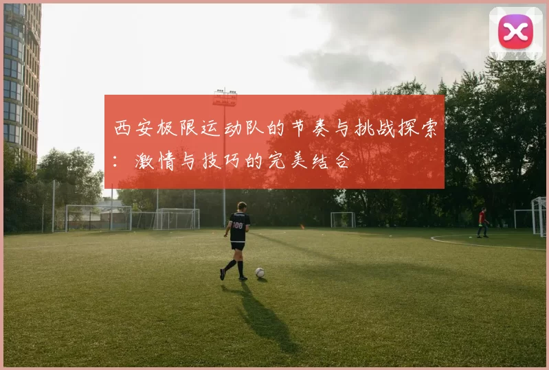 西安极限运动队的节奏与挑战探索：激情与技巧的完美结合