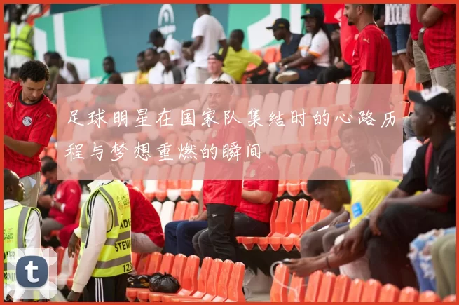 足球明星在国家队集结时的心路历程与梦想重燃的瞬间