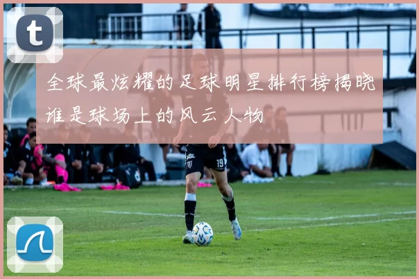 全球最炫耀的足球明星排行榜揭晓谁是球场上的风云人物