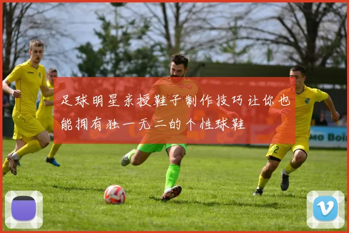 足球明星亲授鞋子制作技巧让你也能拥有独一无二的个性球鞋