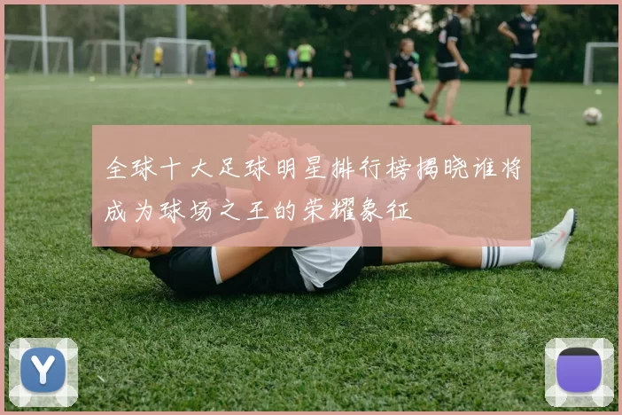 全球十大足球明星排行榜揭晓谁将成为球场之王的荣耀象征