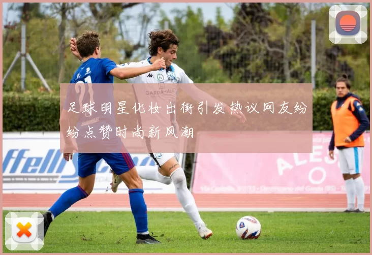 足球明星化妆出街引发热议网友纷纷点赞时尚新风潮