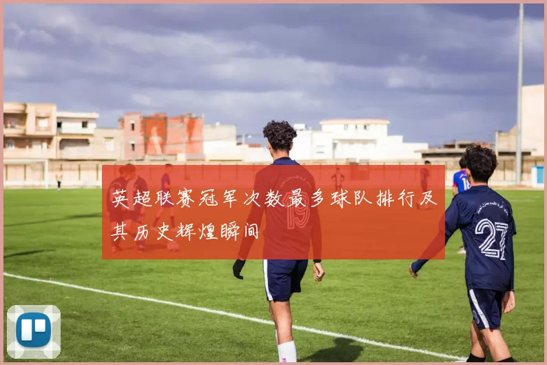 英超联赛冠军次数最多球队排行及其历史辉煌瞬间
