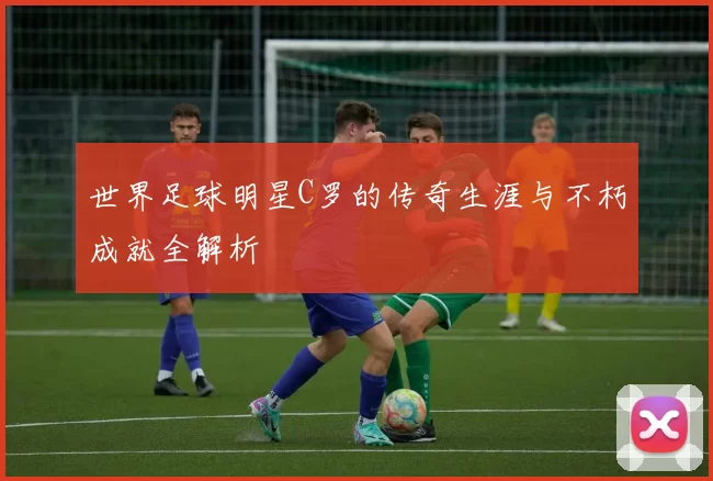 世界足球明星C罗的传奇生涯与不朽成就全解析