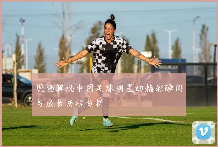 现场解说中国足球明星的精彩瞬间与成长历程分析