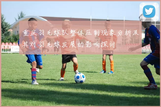 重庆羽毛球队整体压制现象分析及其对羽毛球发展的影响探讨