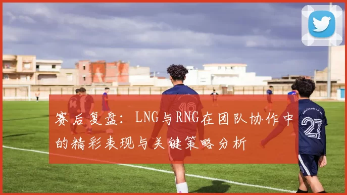 赛后复盘：LNG与RNG在团队协作中的精彩表现与关键策略分析