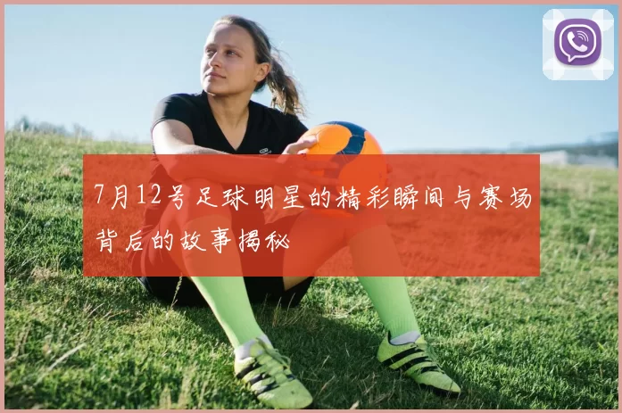 7月12号足球明星的精彩瞬间与赛场背后的故事揭秘