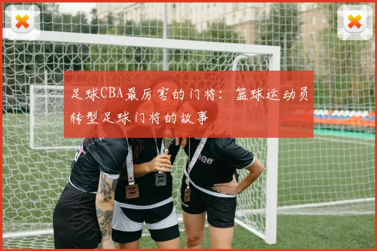 足球CBA最厉害的门将：篮球运动员转型足球门将的故事