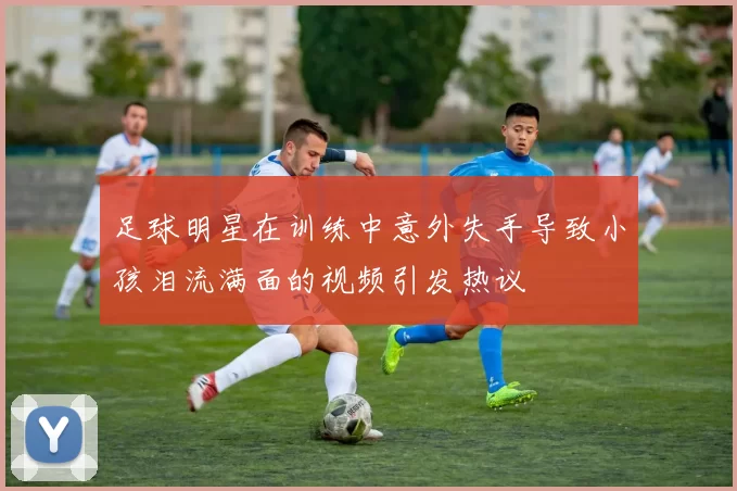 足球明星在训练中意外失手导致小孩泪流满面的视频引发热议