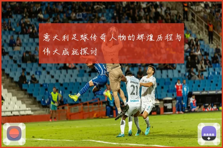 意大利足球传奇人物的辉煌历程与伟大成就探讨
