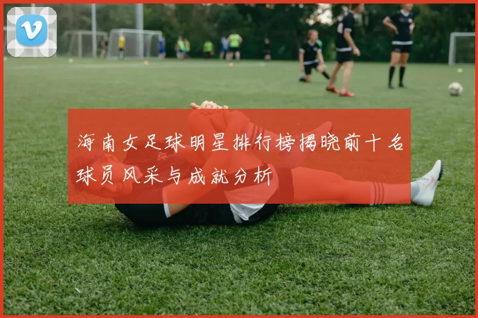 海南女足球明星排行榜揭晓前十名球员风采与成就分析