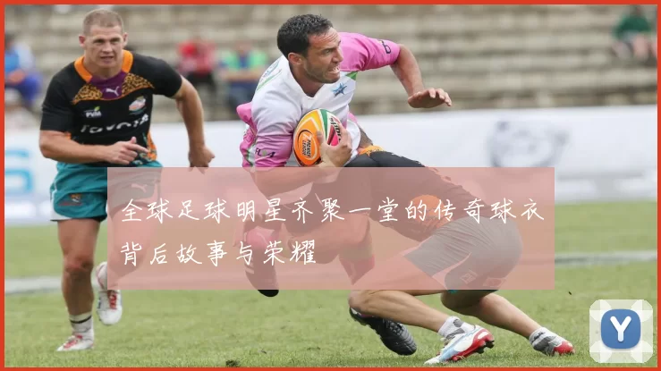 全球足球明星齐聚一堂的传奇球衣背后故事与荣耀
