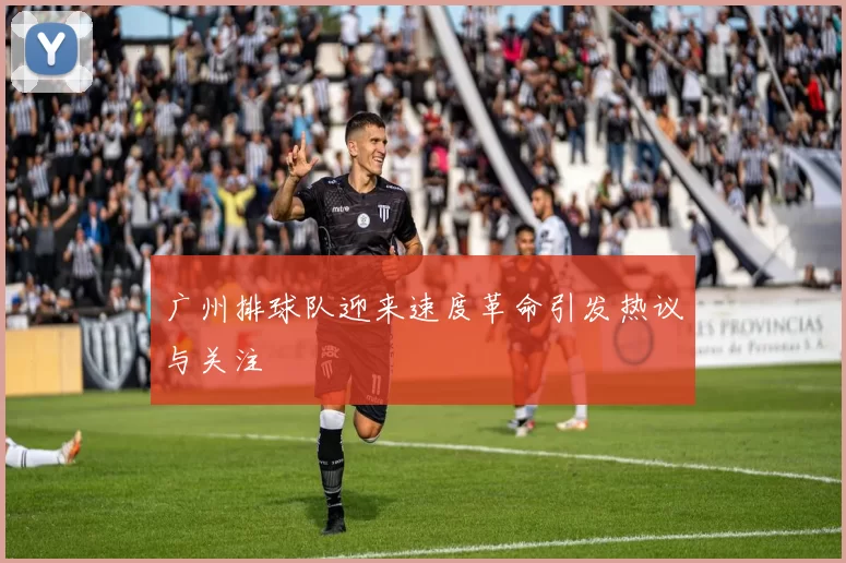 广州排球队迎来速度革命引发热议与关注