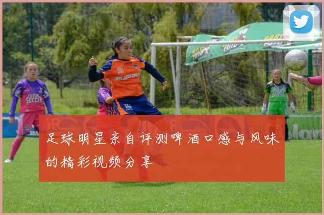 足球明星亲自评测啤酒口感与风味的精彩视频分享
