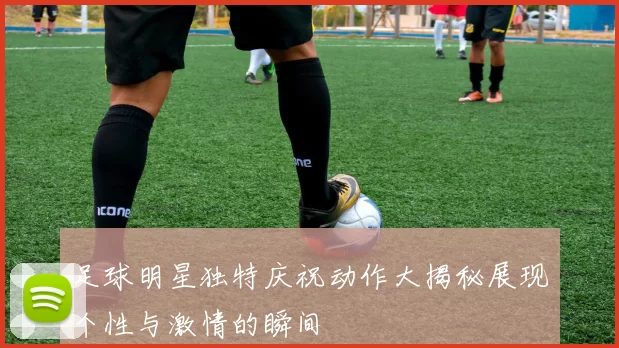 足球明星独特庆祝动作大揭秘展现个性与激情的瞬间