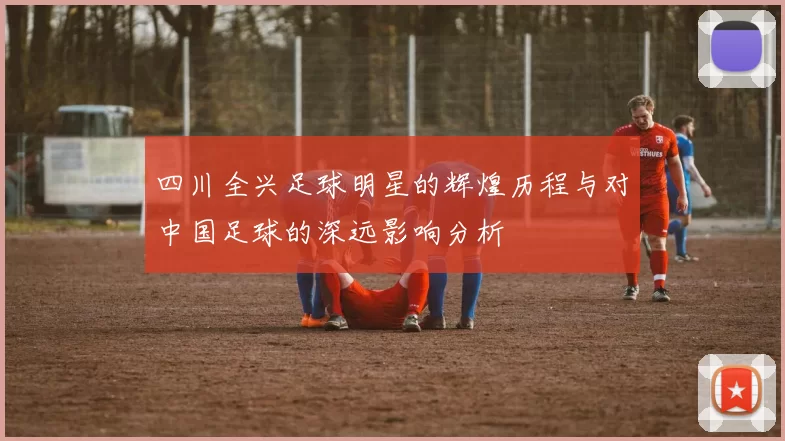 四川全兴足球明星的辉煌历程与对中国足球的深远影响分析