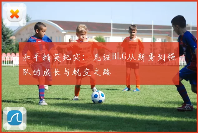 和平精英纪实：见证BLG从新秀到强队的成长与蜕变之路