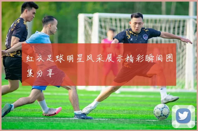 红衣足球明星风采展示精彩瞬间图集分享