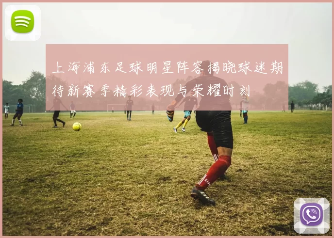 上海浦东足球明星阵容揭晓球迷期待新赛季精彩表现与荣耀时刻