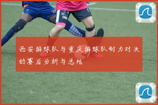 西安排球队与重庆排球队耐力对决的赛后分析与总结