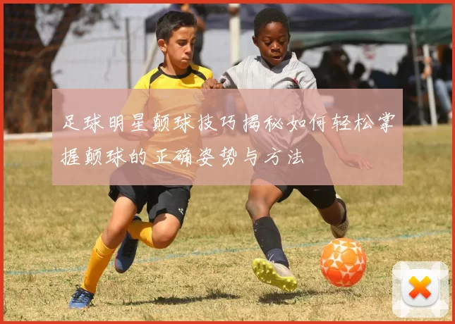 足球明星颠球技巧揭秘如何轻松掌握颠球的正确姿势与方法