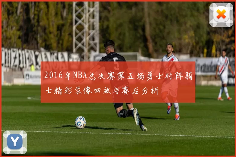 2016年NBA总决赛第五场勇士对阵骑士精彩录像回放与赛后分析