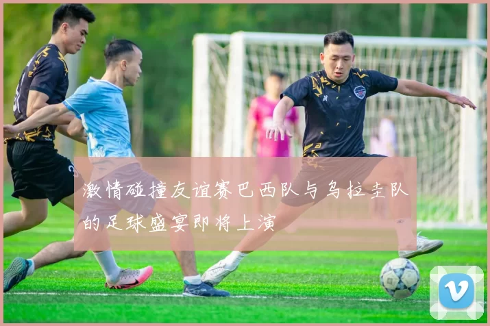 激情碰撞友谊赛巴西队与乌拉圭队的足球盛宴即将上演