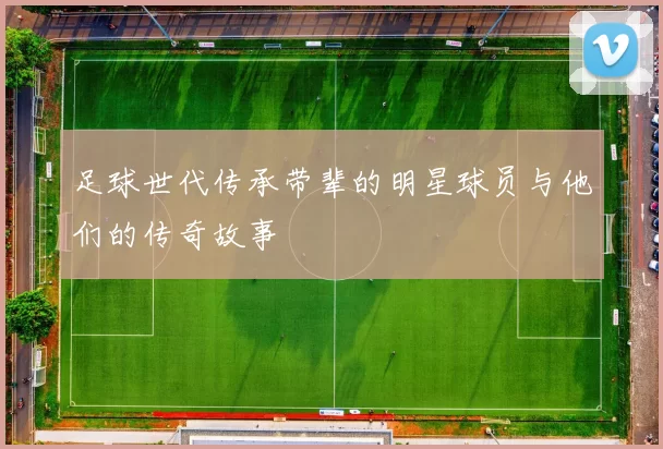 足球世代传承带辈的明星球员与他们的传奇故事