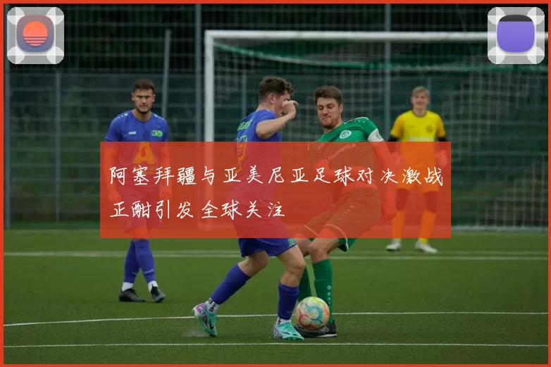 阿塞拜疆与亚美尼亚足球对决激战正酣引发全球关注