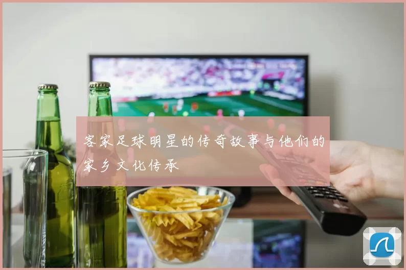 客家足球明星的传奇故事与他们的家乡文化传承