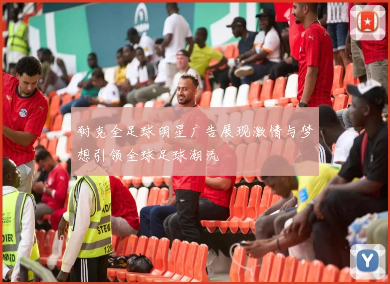 耐克全足球明星广告展现激情与梦想引领全球足球潮流