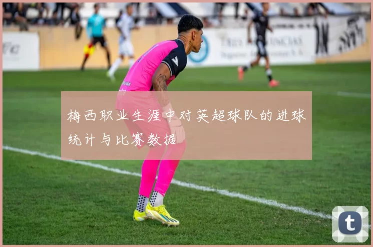 梅西职业生涯中对英超球队的进球统计与比赛数据