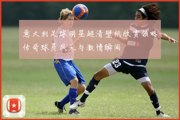 意大利足球明星超清壁纸欣赏领略传奇球员风采与激情瞬间