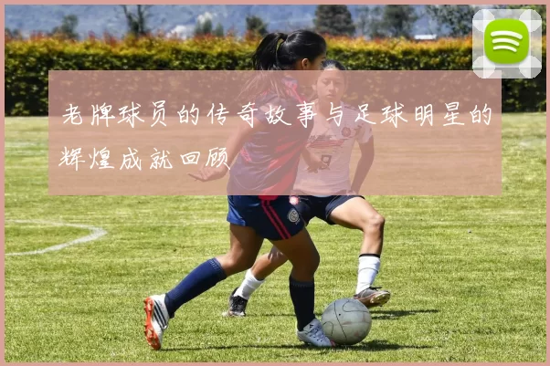 老牌球员的传奇故事与足球明星的辉煌成就回顾