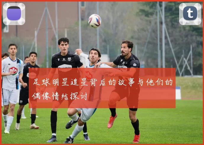 足球明星追星背后的故事与他们的偶像情结探讨