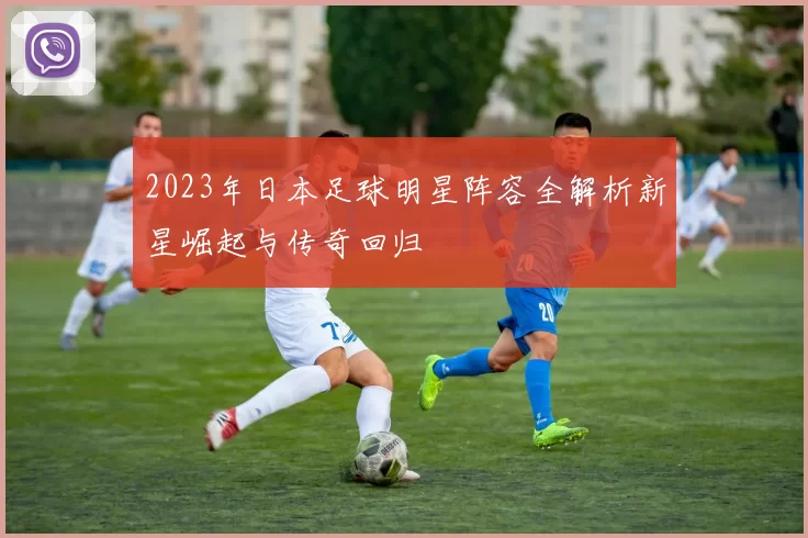 2023年日本足球明星阵容全解析新星崛起与传奇回归