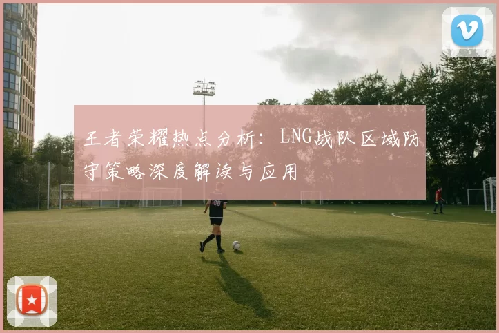 王者荣耀热点分析：LNG战队区域防守策略深度解读与应用