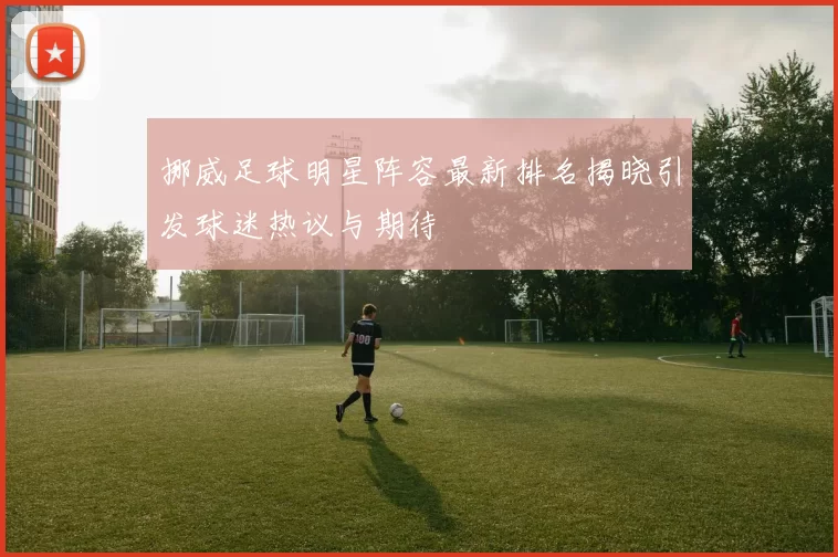 挪威足球明星阵容最新排名揭晓引发球迷热议与期待