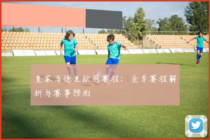 皇家马德里欧冠赛程：全季赛程解析与赛事预测