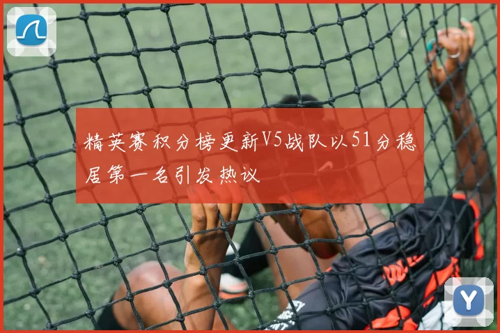 精英赛积分榜更新V5战队以51分稳居第一名引发热议