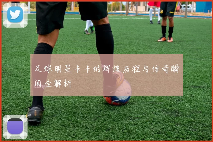 足球明星卡卡的辉煌历程与传奇瞬间全解析