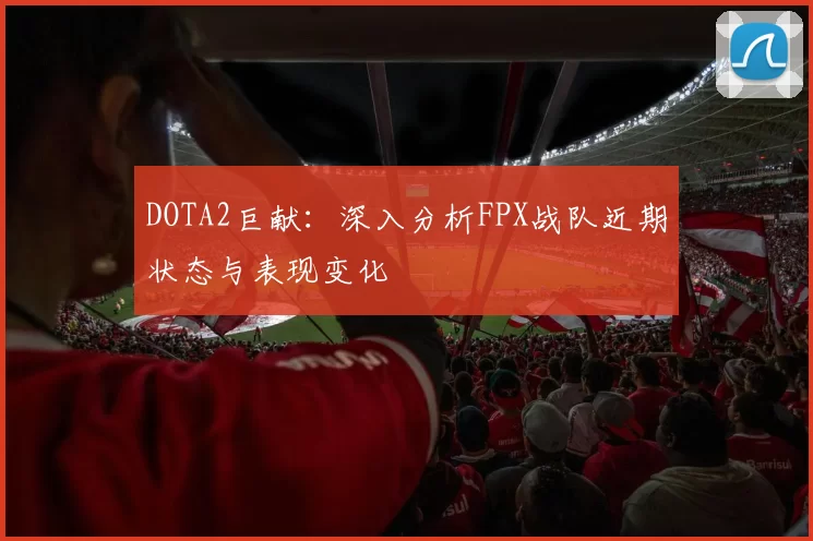 DOTA2巨献：深入分析FPX战队近期状态与表现变化