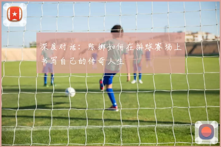 深度对话：陈娜如何在排球赛场上书写自己的传奇人生