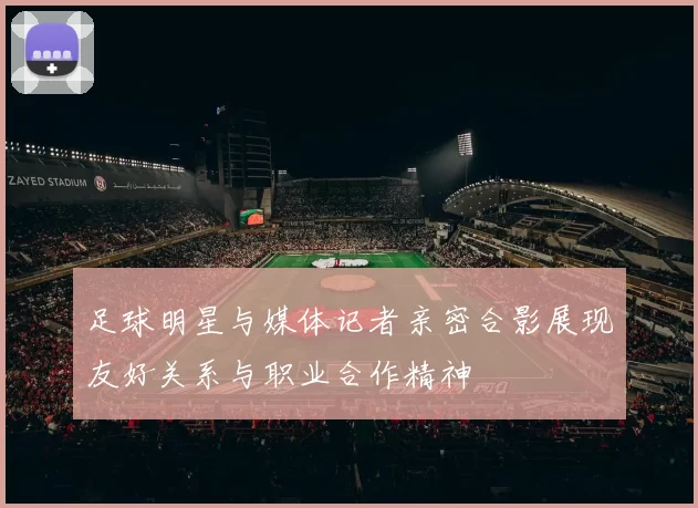 足球明星与媒体记者亲密合影展现友好关系与职业合作精神