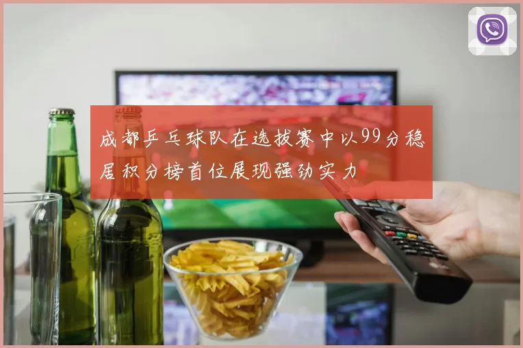 成都乒乓球队在选拔赛中以99分稳居积分榜首位展现强劲实力
