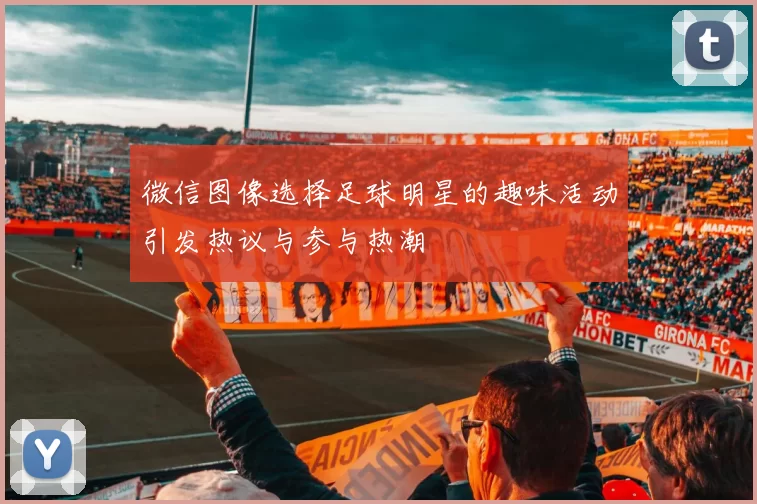 微信图像选择足球明星的趣味活动引发热议与参与热潮