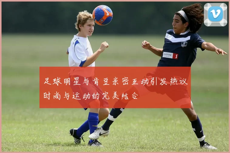 足球明星与肯豆亲密互动引发热议时尚与运动的完美结合